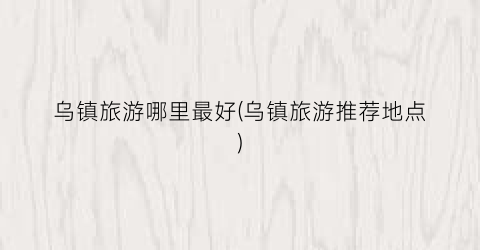 乌镇旅游哪里最好(乌镇旅游推荐地点)
