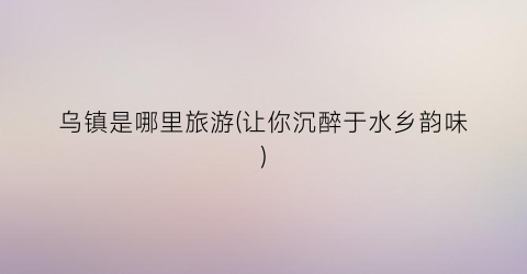 乌镇是哪里旅游(让你沉醉于水乡韵味)
