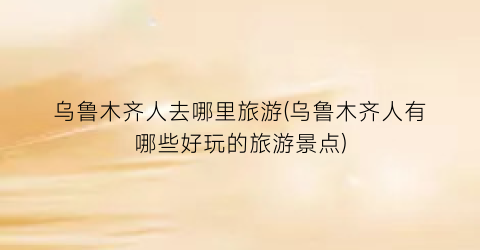 乌鲁木齐人去哪里旅游(乌鲁木齐人有哪些好玩的旅游景点)