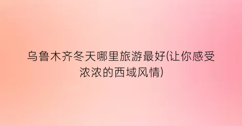 乌鲁木齐冬天哪里旅游最好(让你感受浓浓的西域风情)