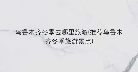 乌鲁木齐冬季去哪里旅游(推荐乌鲁木齐冬季旅游景点)