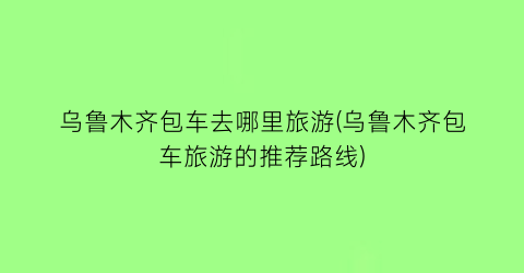 乌鲁木齐包车去哪里旅游(乌鲁木齐包车旅游的推荐路线)