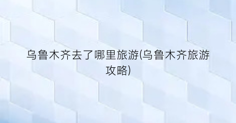 乌鲁木齐去了哪里旅游(乌鲁木齐旅游攻略)