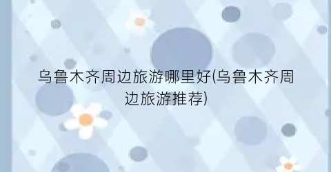 乌鲁木齐周边旅游哪里好(乌鲁木齐周边旅游推荐)