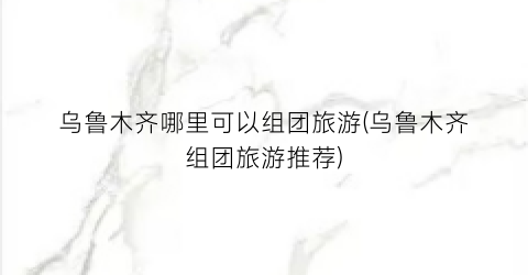乌鲁木齐哪里可以组团旅游(乌鲁木齐组团旅游推荐)