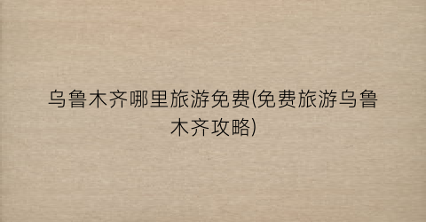 乌鲁木齐哪里旅游免费(免费旅游乌鲁木齐攻略)