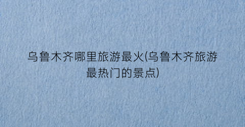 乌鲁木齐哪里旅游最火(乌鲁木齐旅游最热门的景点)