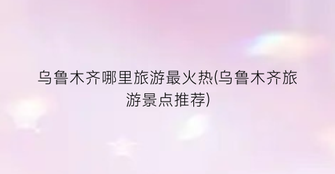 乌鲁木齐哪里旅游最火热(乌鲁木齐旅游景点推荐)