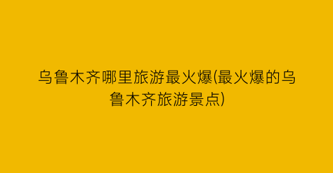 乌鲁木齐哪里旅游最火爆(最火爆的乌鲁木齐旅游景点)