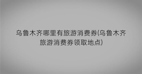 乌鲁木齐哪里有旅游消费券(乌鲁木齐旅游消费券领取地点)
