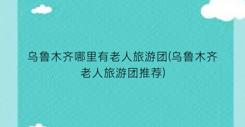 乌鲁木齐哪里有老人旅游团(乌鲁木齐老人旅游团推荐)