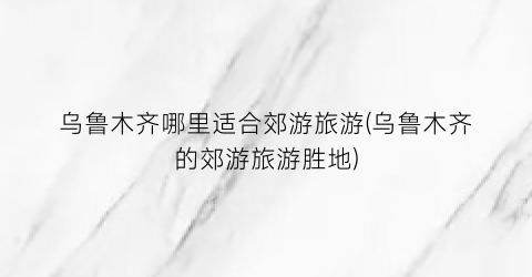 乌鲁木齐哪里适合郊游旅游(乌鲁木齐的郊游旅游胜地)