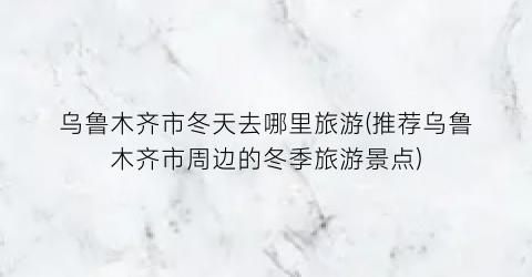 乌鲁木齐市冬天去哪里旅游(推荐乌鲁木齐市周边的冬季旅游景点)