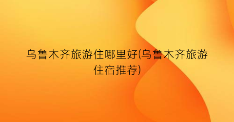 乌鲁木齐旅游住哪里好(乌鲁木齐旅游住宿推荐)