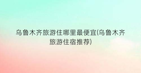 乌鲁木齐旅游住哪里最便宜(乌鲁木齐旅游住宿推荐)