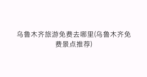 乌鲁木齐旅游免费去哪里(乌鲁木齐免费景点推荐)