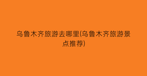 乌鲁木齐旅游去哪里(乌鲁木齐旅游景点推荐)