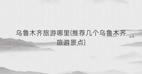 乌鲁木齐旅游哪里(推荐几个乌鲁木齐旅游景点)