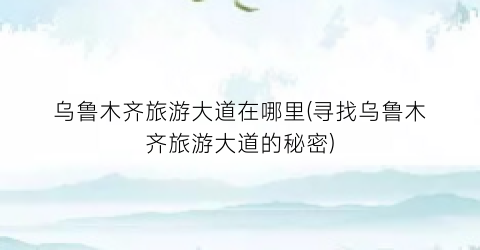 乌鲁木齐旅游大道在哪里(寻找乌鲁木齐旅游大道的秘密)