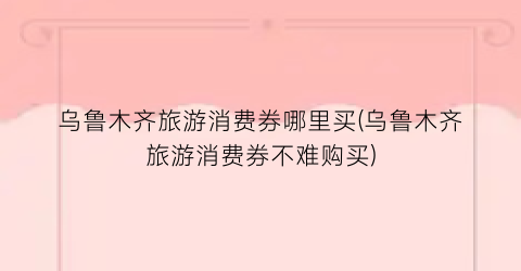 乌鲁木齐旅游消费券哪里买(乌鲁木齐旅游消费券不难购买)