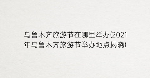 乌鲁木齐旅游节在哪里举办(2021年乌鲁木齐旅游节举办地点揭晓)