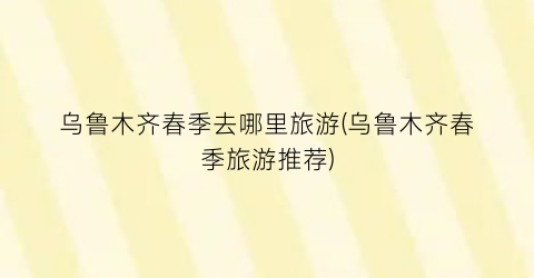 乌鲁木齐春季去哪里旅游(乌鲁木齐春季旅游推荐)