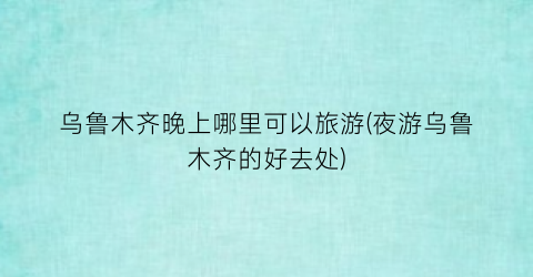 乌鲁木齐晚上哪里可以旅游(夜游乌鲁木齐的好去处)
