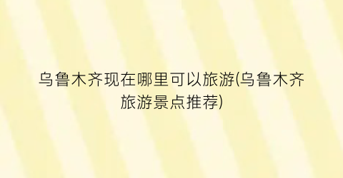 乌鲁木齐现在哪里可以旅游(乌鲁木齐旅游景点推荐)