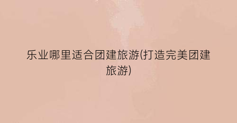 乐业哪里适合团建旅游(打造完美团建旅游)