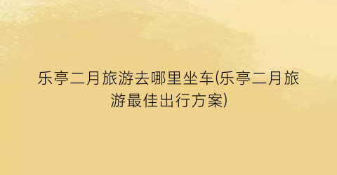 乐亭二月旅游去哪里坐车(乐亭二月旅游最佳出行方案)