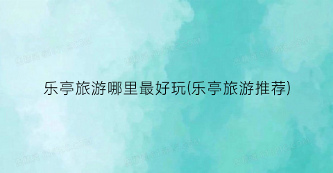 乐亭旅游哪里最好玩(乐亭旅游推荐)