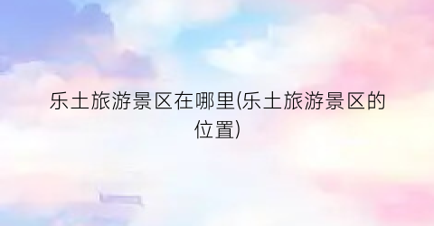 乐土旅游景区在哪里(乐土旅游景区的位置)