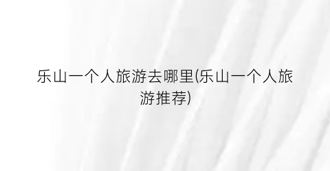 乐山一个人旅游去哪里(乐山一个人旅游推荐)
