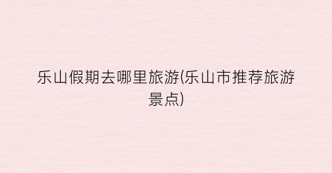 乐山假期去哪里旅游(乐山市推荐旅游景点)