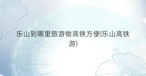 乐山到哪里旅游做高铁方便(乐山高铁游)