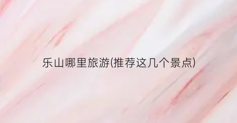 乐山哪里旅游(推荐这几个景点)
