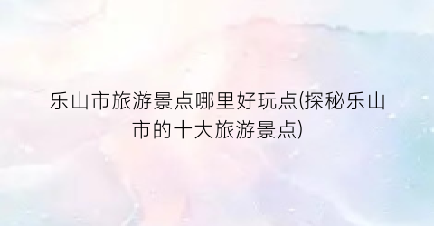 乐山市旅游景点哪里好玩点(探秘乐山市的十大旅游景点)