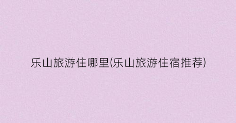 乐山旅游住哪里(乐山旅游住宿推荐)