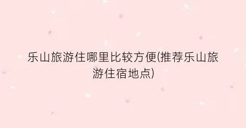 乐山旅游住哪里比较方便(推荐乐山旅游住宿地点)
