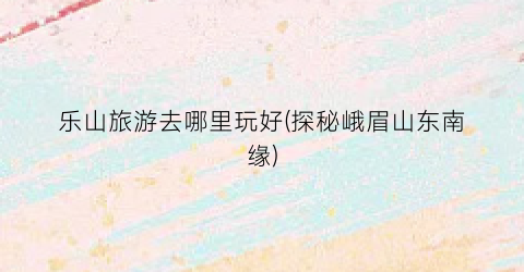 乐山旅游去哪里玩好(探秘峨眉山东南缘)
