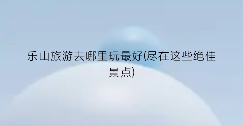 乐山旅游去哪里玩最好(尽在这些绝佳景点)