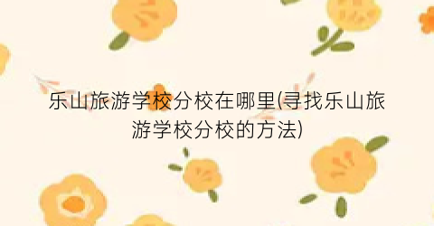 乐山旅游学校分校在哪里(寻找乐山旅游学校分校的方法)