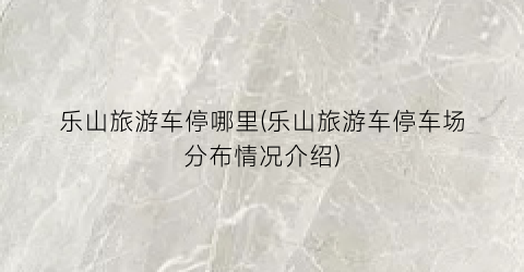 乐山旅游车停哪里(乐山旅游车停车场分布情况介绍)