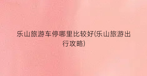 乐山旅游车停哪里比较好(乐山旅游出行攻略)