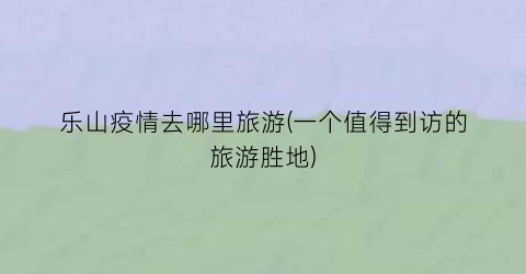 乐山疫情去哪里旅游(一个值得到访的旅游胜地)