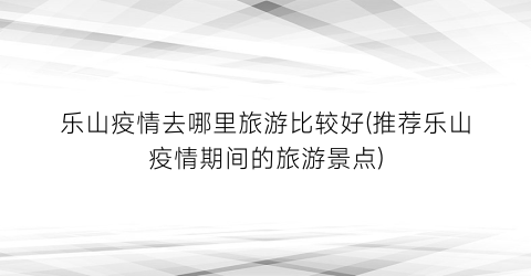 乐山疫情去哪里旅游比较好(推荐乐山疫情期间的旅游景点)