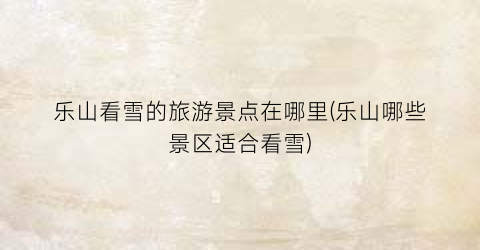 乐山看雪的旅游景点在哪里(乐山哪些景区适合看雪)