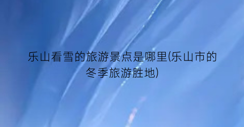乐山看雪的旅游景点是哪里(乐山市的冬季旅游胜地)
