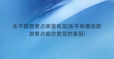 乐平旅游景点哪里有花(乐平有哪些旅游景点能欣赏花的美丽)