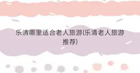 乐清哪里适合老人旅游(乐清老人旅游推荐)